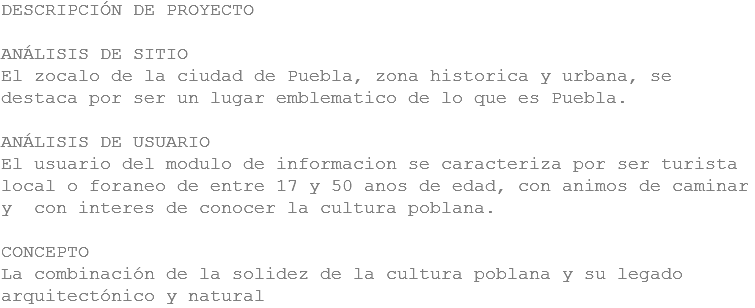 DESCRIPCIÓN DE PROYECTO ANÁLISIS DE SITIO
El zocalo de la ciudad de Puebla, zona historica y urbana, se destaca por ser un lugar emblematico de lo que es Puebla. ANÁLISIS DE USUARIO
El usuario del modulo de informacion se caracteriza por ser turista local o foraneo de entre 17 y 50 anos de edad, con animos de caminar y con interes de conocer la cultura poblana. CONCEPTO
La combinación de la solidez de la cultura poblana y su legado arquitectónico y natural
