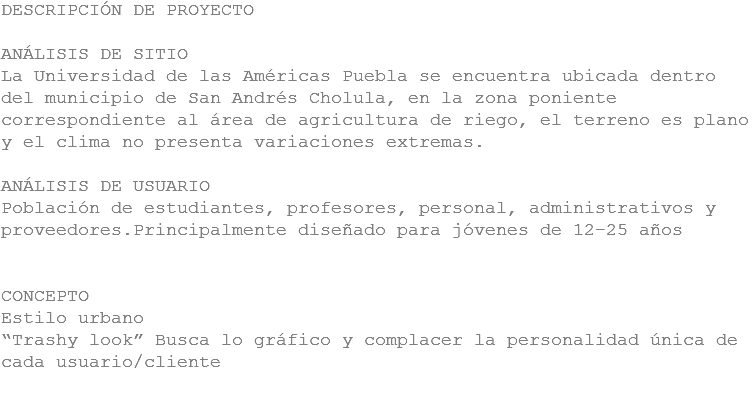 DESCRIPCIÓN DE PROYECTO ANÁLISIS DE SITIO
La Universidad de las Américas Puebla se encuentra ubicada dentro del municipio de San Andrés Cholula, en la zona poniente correspondiente al área de agricultura de riego, el terreno es plano y el clima no presenta variaciones extremas. ANÁLISIS DE USUARIO
Población de estudiantes, profesores, personal, administrativos y proveedores.Principalmente diseñado para jóvenes de 12-25 años CONCEPTO
Estilo urbano
“Trashy look” Busca lo gráfico y complacer la personalidad única de cada usuario/cliente 