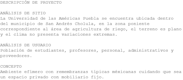 DESCRIPCIÓN DE PROYECTO ANÁLISIS DE SITIO
La Universidad de las Américas Puebla se encuentra ubicada dentro del municipio de San Andrés Cholula, en la zona poniente correspondiente al área de agricultura de riego, el terreno es plano y el clima no presenta variaciones extremas. ANÁLISIS DE USUARIO
Población de estudiantes, profesores, personal, administrativos y proveedores. CONCEPTO
Ambiente efímero con remembranzas típicas méxicanas cuidando que sea un espacio privado con mobiliario fijo.