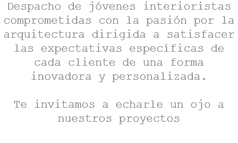 Despacho de jóvenes interioristas comprometidas con la pasión por la arquitectura dirigida a satisfacer las expectativas específicas de cada cliente de una forma inovadora y personalizada. Te invitamos a echarle un ojo a nuestros proyectos