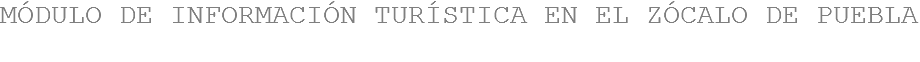 MÓDULO DE INFORMACIÓN TURÍSTICA EN EL ZÓCALO DE PUEBLA